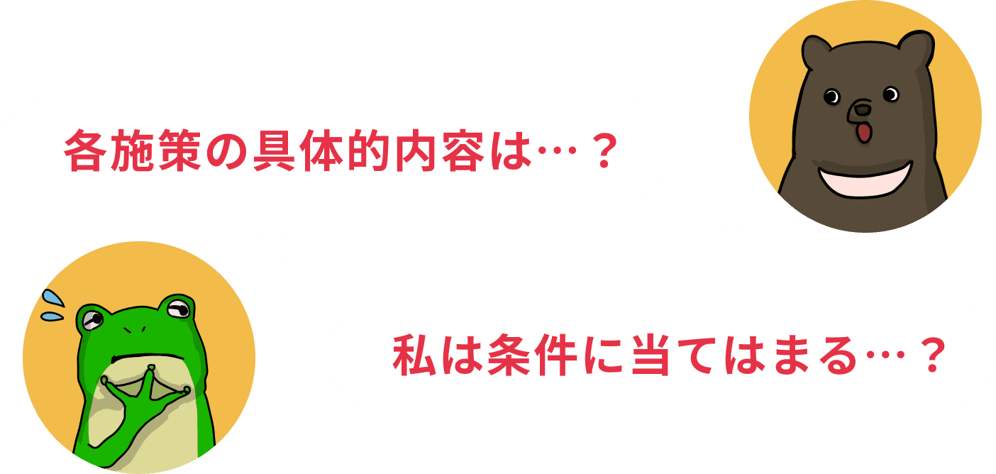 各施策の具体的内容は…？ 私は条件に当てはまる…？